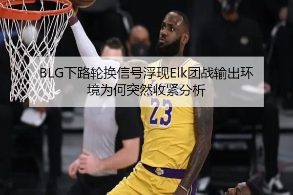 BLG下路轮换信号浮现Elk团战输出环境为何突然收紧分析